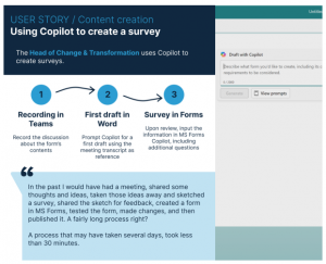 The image has the following text: User story/content creation. Using Copilot to create a survey. The Head of Change and Transformation uses copilot to create surveys. First with recording in Teams then first draft in word then survey in forms. Quote from user: In the past I would have had a meeting, shared some thoughts and ideas, taken those ideas away and sketched a survey, shared the sketch for feedback, created a form in MS forms, tested the form, made changes, and then published it. A fairly long process right? A process that may have taken sveral days, took less than 30 minutes. 